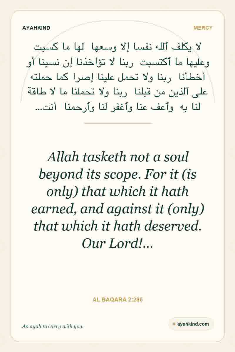 Allah tasketh not a soul beyond its scope. For it (is only) that which it hath earned, and against it (only) that which it hath deserved. Our Lord!… — Al Baqara 2:286