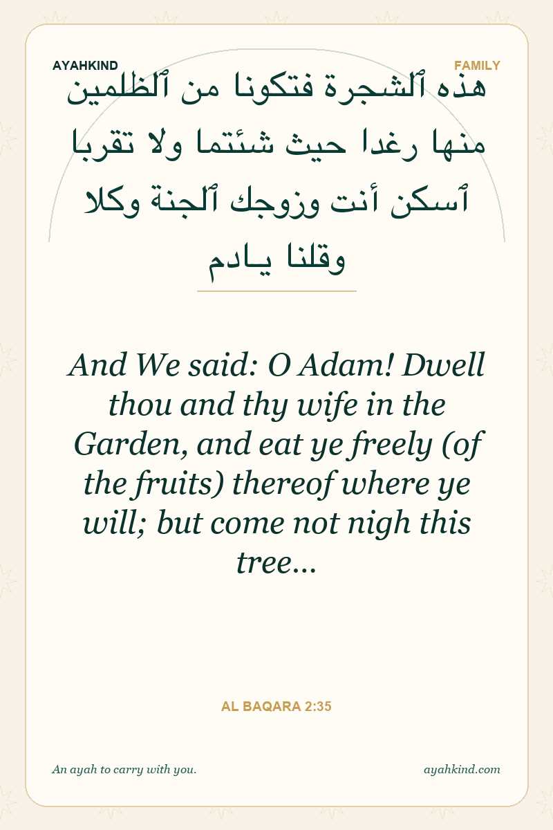 And We said: O Adam! Dwell thou and thy wife in the Garden, and eat ye freely (of the fruits) thereof where ye will; but come not nigh this tree… — Al Baqara 2:35