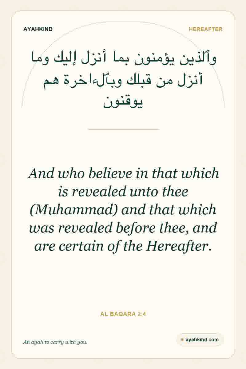 And who believe in that which is revealed unto thee (Muhammad) and that which was revealed before thee, and are certain of the Hereafter. — Al Baqara 2:4