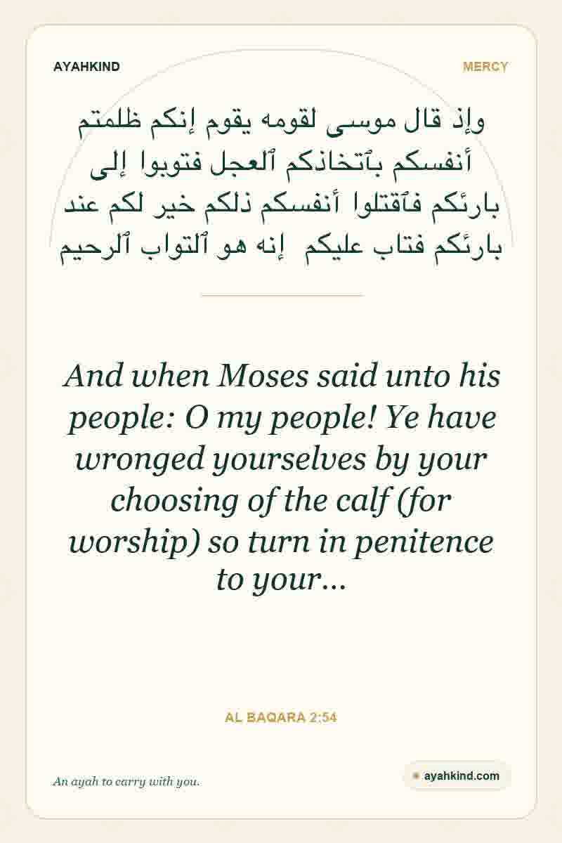 And when Moses said unto his people: O my people! Ye have wronged yourselves by your choosing of the calf (for worship) so turn in penitence to your… — Al Baqara 2:54