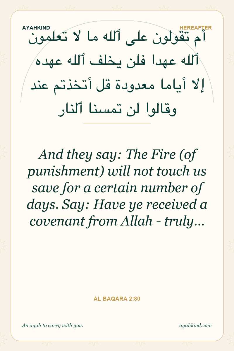 And they say: The Fire (of punishment) will not touch us save for a certain number of days. Say: Have ye received a covenant from Allah - truly… — Al Baqara 2:80