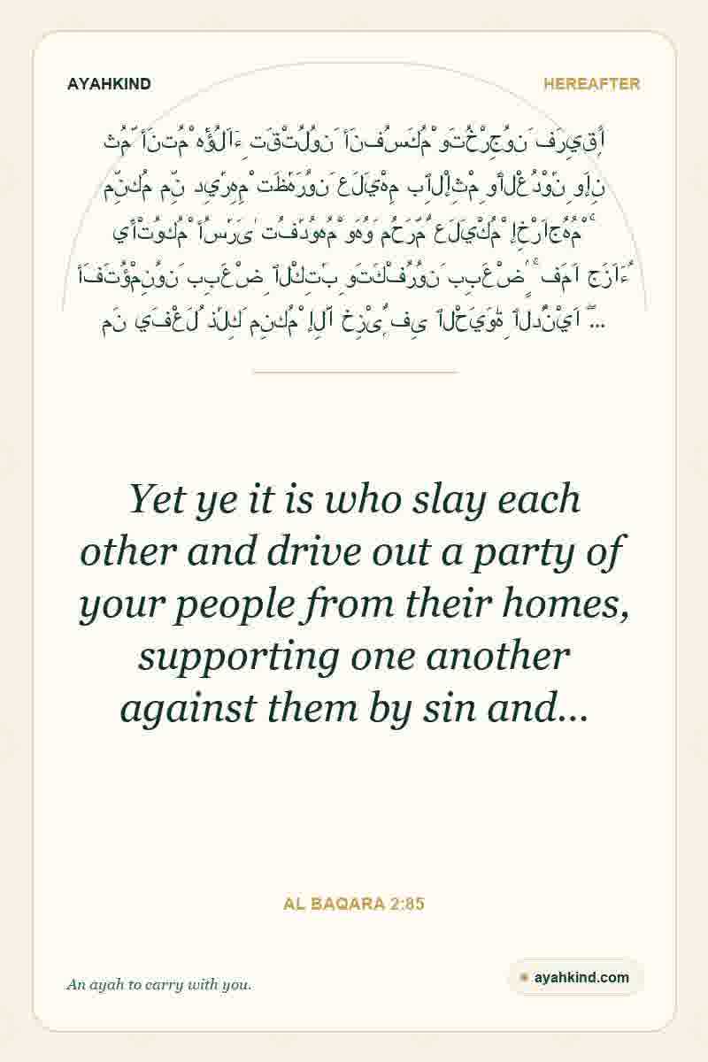 Yet ye it is who slay each other and drive out a party of your people from their homes, supporting one another against them by sin and… — Al Baqara 2:85