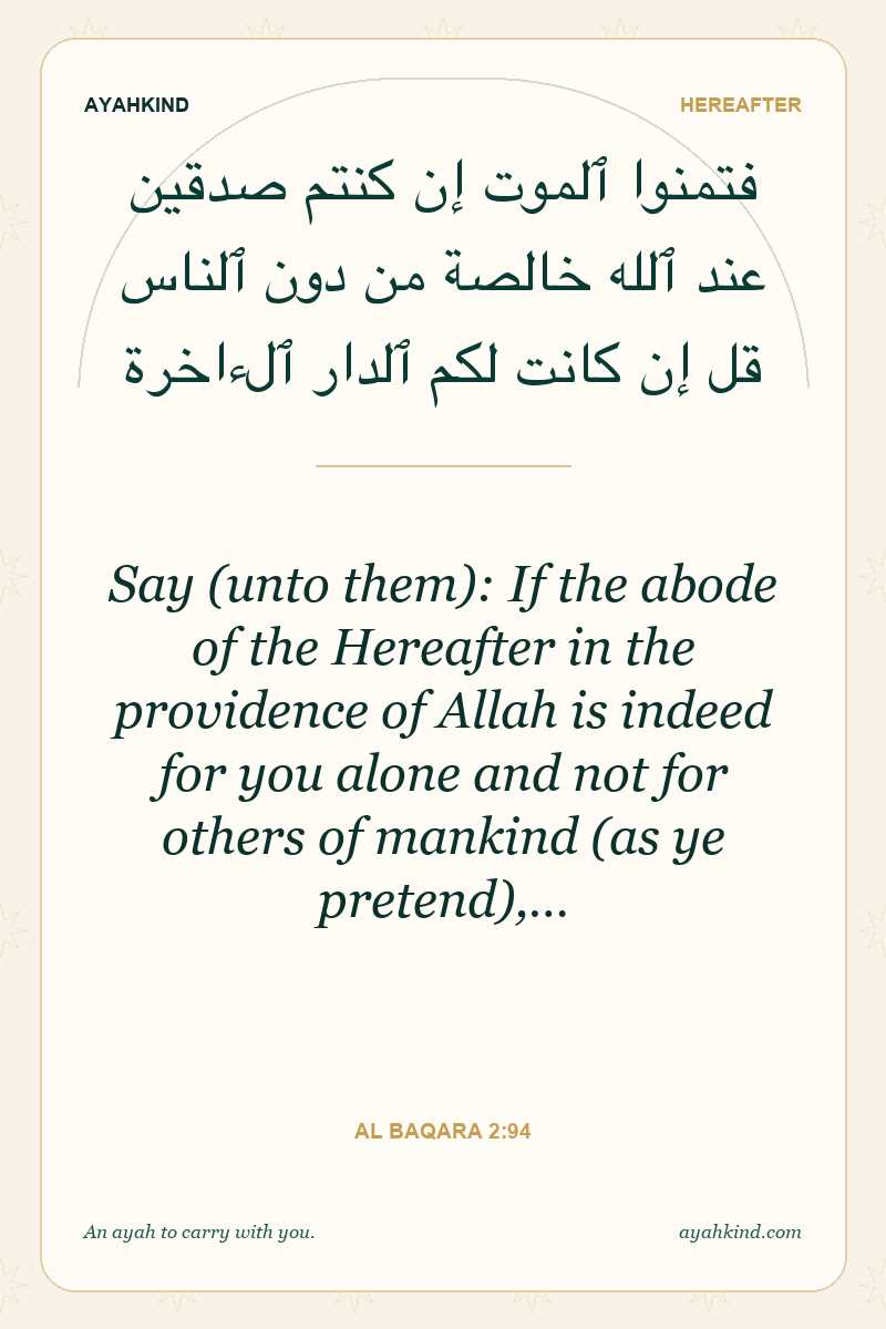 Say (unto them): If the abode of the Hereafter in the providence of Allah is indeed for you alone and not for others of mankind (as ye pretend),… — Al Baqara 2:94