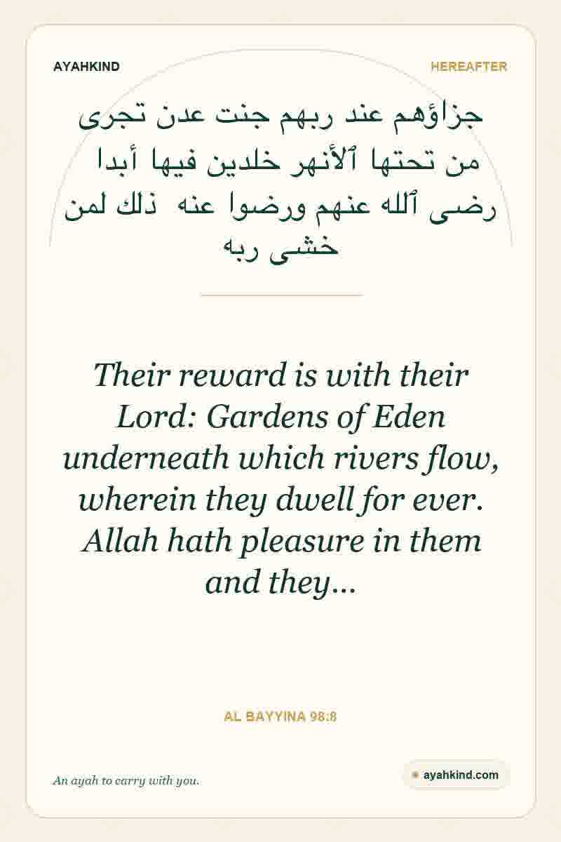 Their reward is with their Lord: Gardens of Eden underneath which rivers flow, wherein they dwell for ever. Allah hath pleasure in them and they… — Al Bayyina 98:8