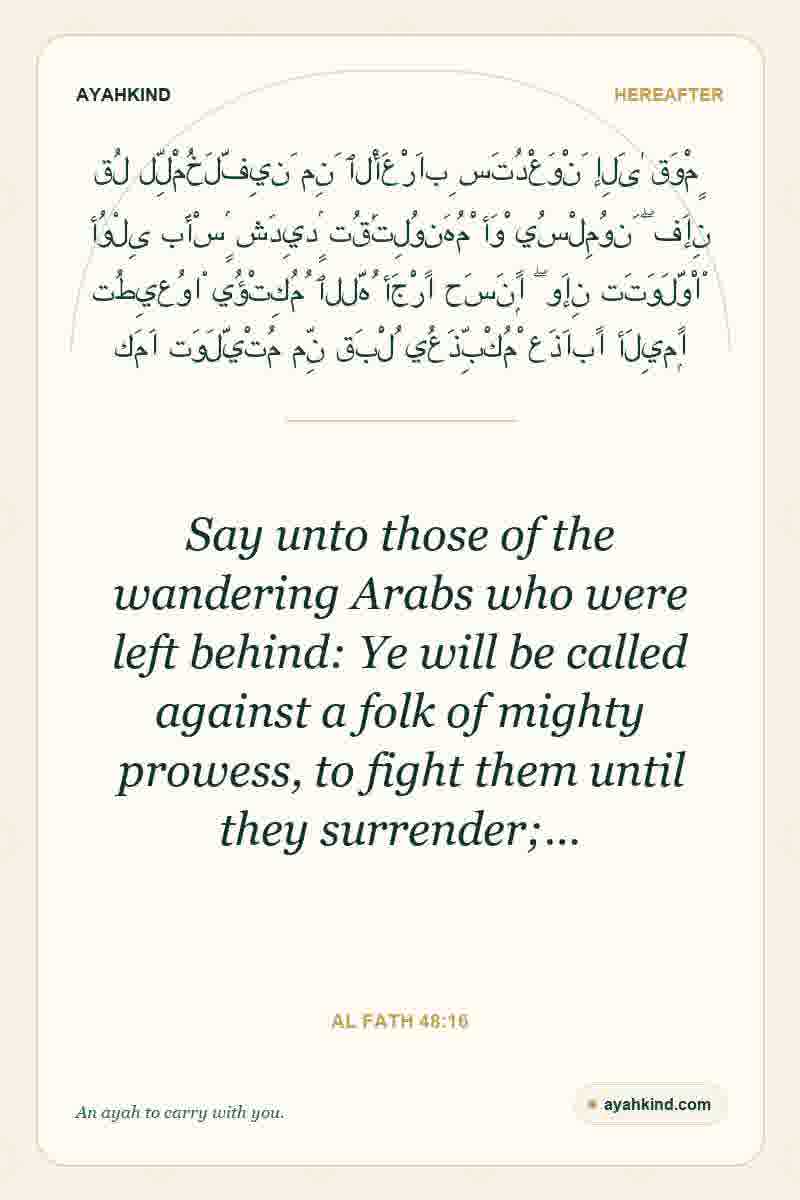 Say unto those of the wandering Arabs who were left behind: Ye will be called against a folk of mighty prowess, to fight them until they surrender;… — Al Fath 48:16