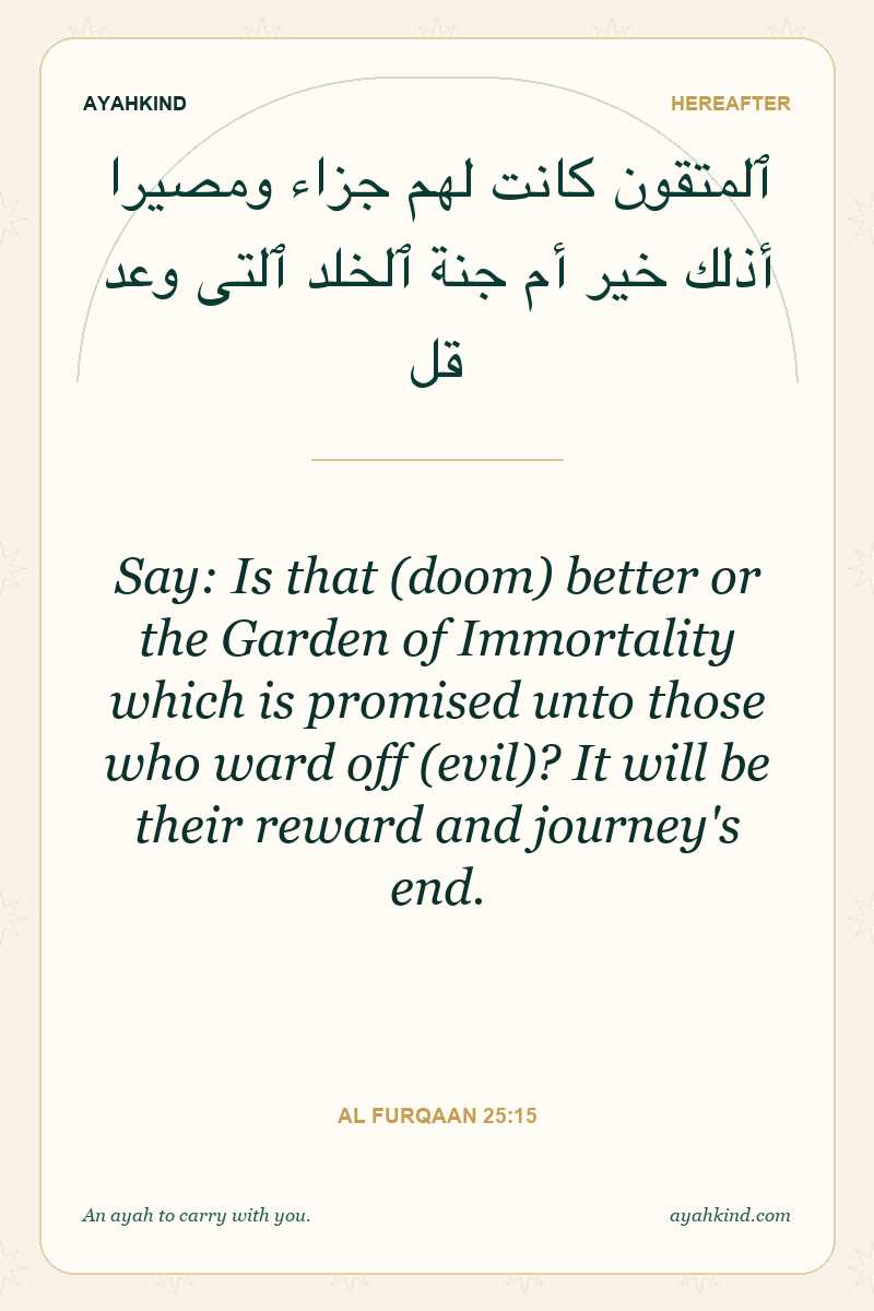 Say: Is that (doom) better or the Garden of Immortality which is promised unto those who ward off (evil)? It will be their reward and journey's end. — Al Furqaan 25:15