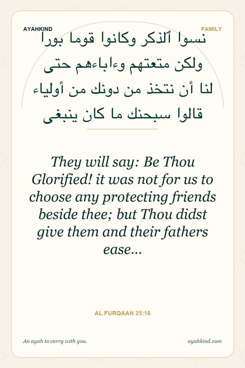They will say: Be Thou Glorified! it was not for us to choose any protecting friends beside thee; but Thou didst give them and their fathers ease… — Al Furqaan 25:18