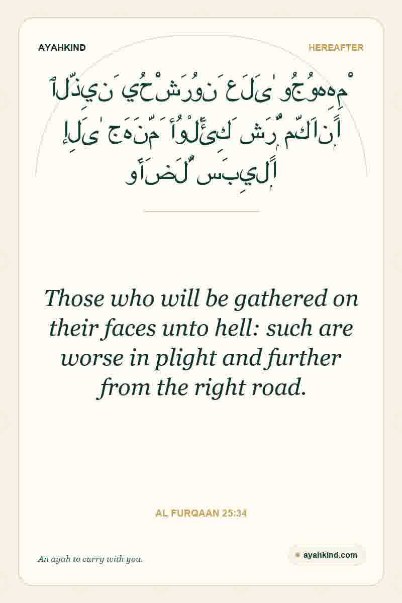 Those who will be gathered on their faces unto hell: such are worse in plight and further from the right road. — Al Furqaan 25:34