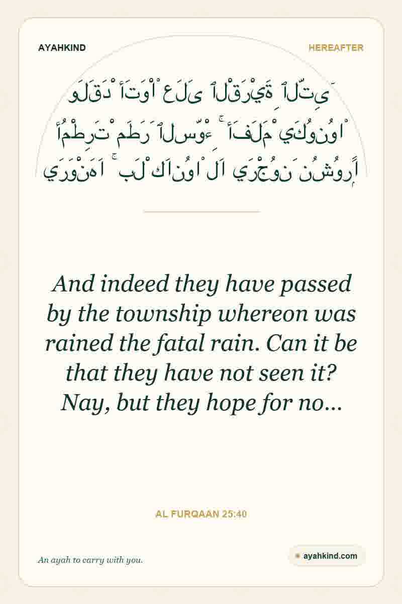 And indeed they have passed by the township whereon was rained the fatal rain. Can it be that they have not seen it? Nay, but they hope for no… — Al Furqaan 25:40