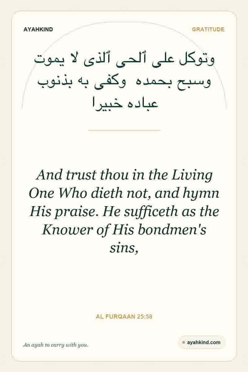 And trust thou in the Living One Who dieth not, and hymn His praise. He sufficeth as the Knower of His bondmen's sins, — Al Furqaan 25:58
