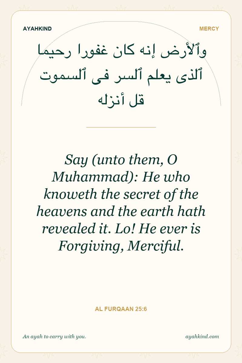 Say (unto them, O Muhammad): He who knoweth the secret of the heavens and the earth hath revealed it. Lo! He ever is Forgiving, Merciful. — Al Furqaan 25:6
