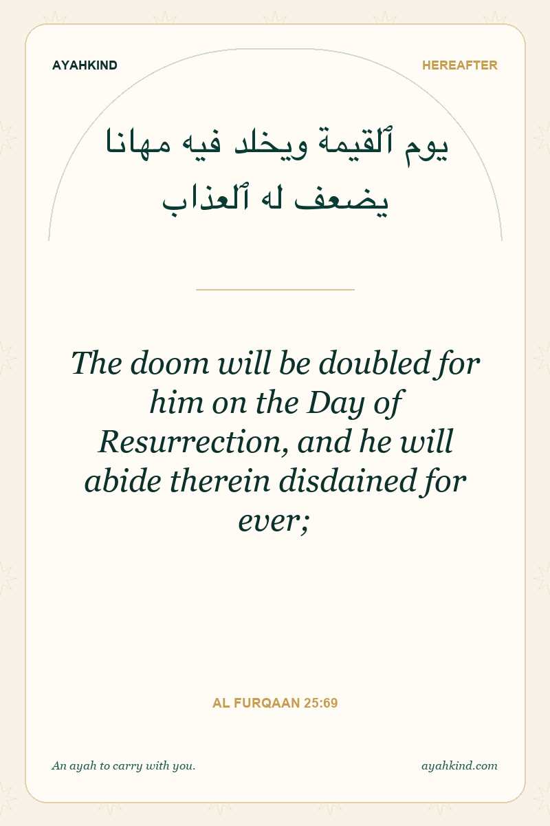 The doom will be doubled for him on the Day of Resurrection, and he will abide therein disdained for ever; — Al Furqaan 25:69