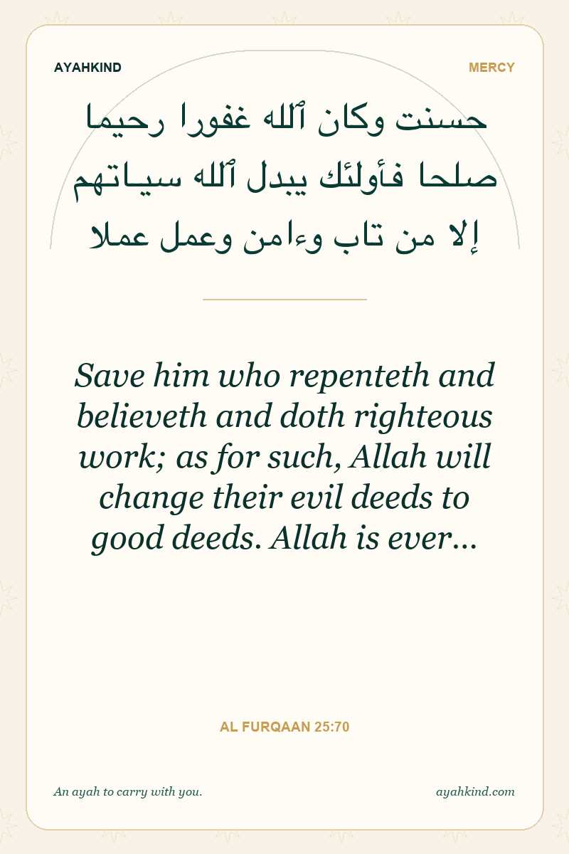 Save him who repenteth and believeth and doth righteous work; as for such, Allah will change their evil deeds to good deeds. Allah is ever… — Al Furqaan 25:70