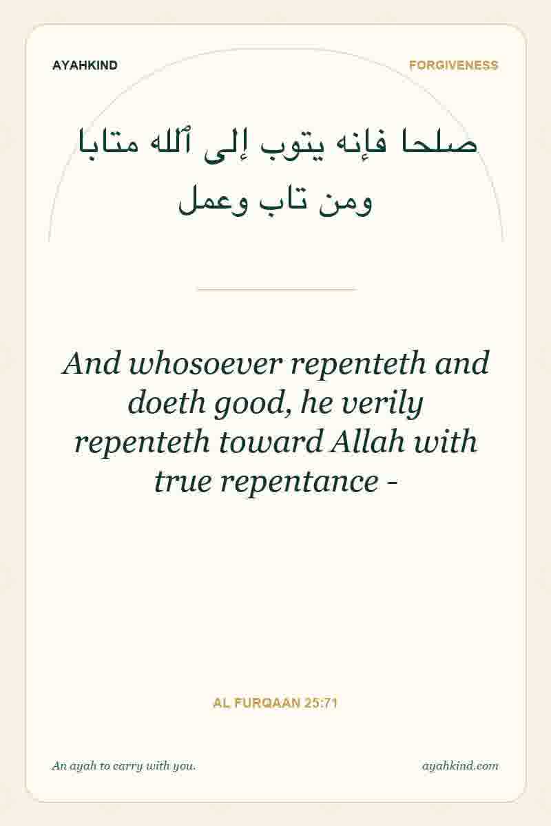 And whosoever repenteth and doeth good, he verily repenteth toward Allah with true repentance - — Al Furqaan 25:71