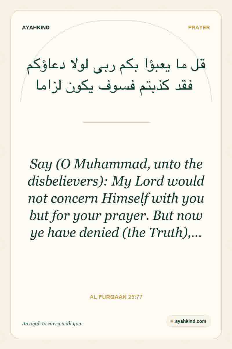 Say (O Muhammad, unto the disbelievers): My Lord would not concern Himself with you but for your prayer. But now ye have denied (the Truth),… — Al Furqaan 25:77