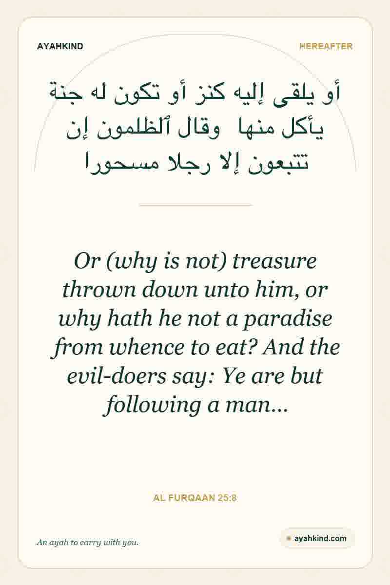 Or (why is not) treasure thrown down unto him, or why hath he not a paradise from whence to eat? And the evil-doers say: Ye are but following a man… — Al Furqaan 25:8