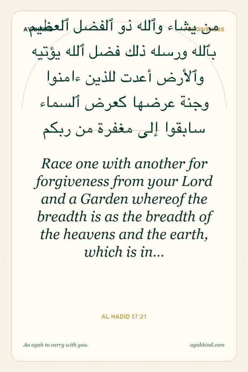 Race one with another for forgiveness from your Lord and a Garden whereof the breadth is as the breadth of the heavens and the earth, which is in… — Al Hadid 57:21