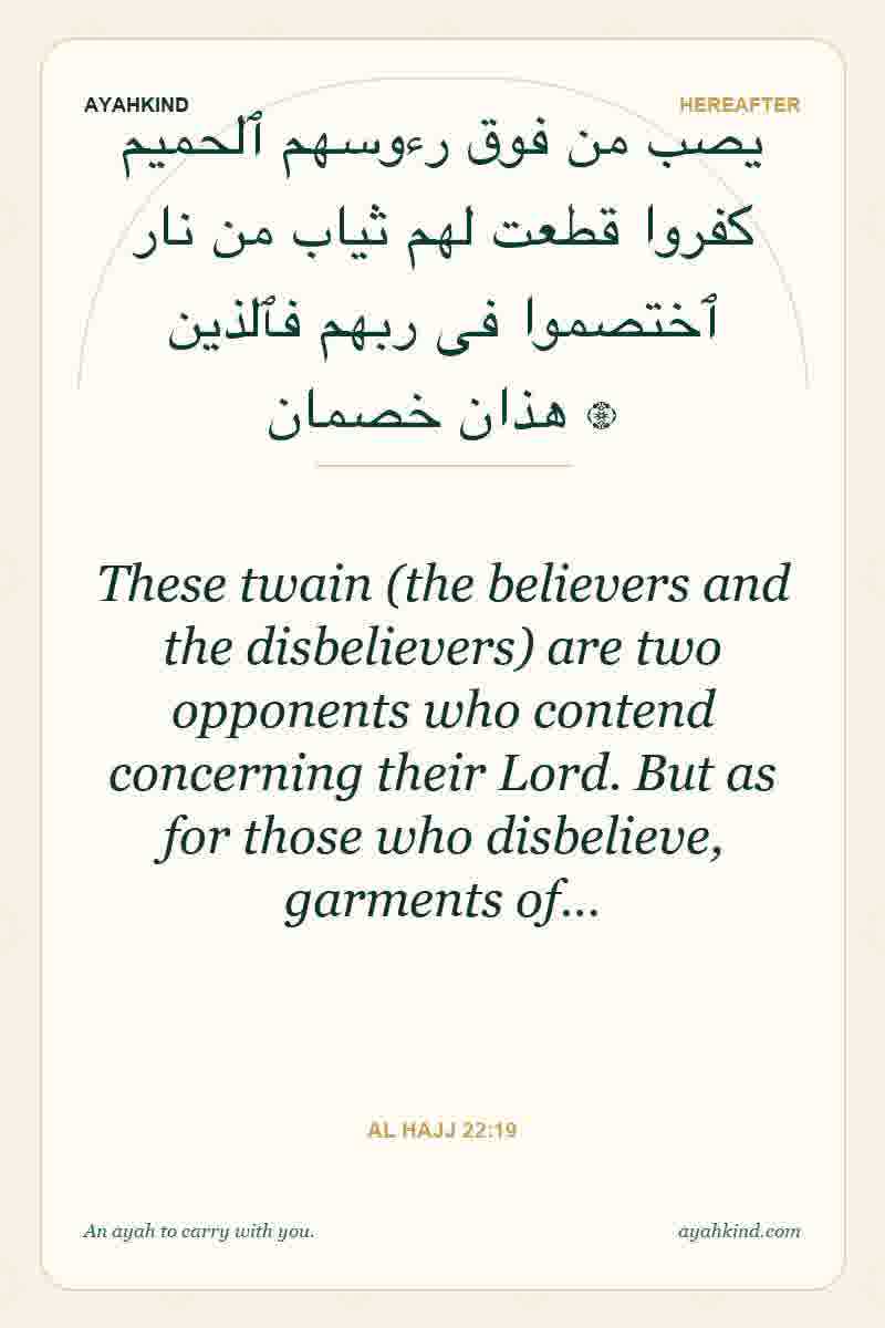These twain (the believers and the disbelievers) are two opponents who contend concerning their Lord. But as for those who disbelieve, garments of… — Al Hajj 22:19