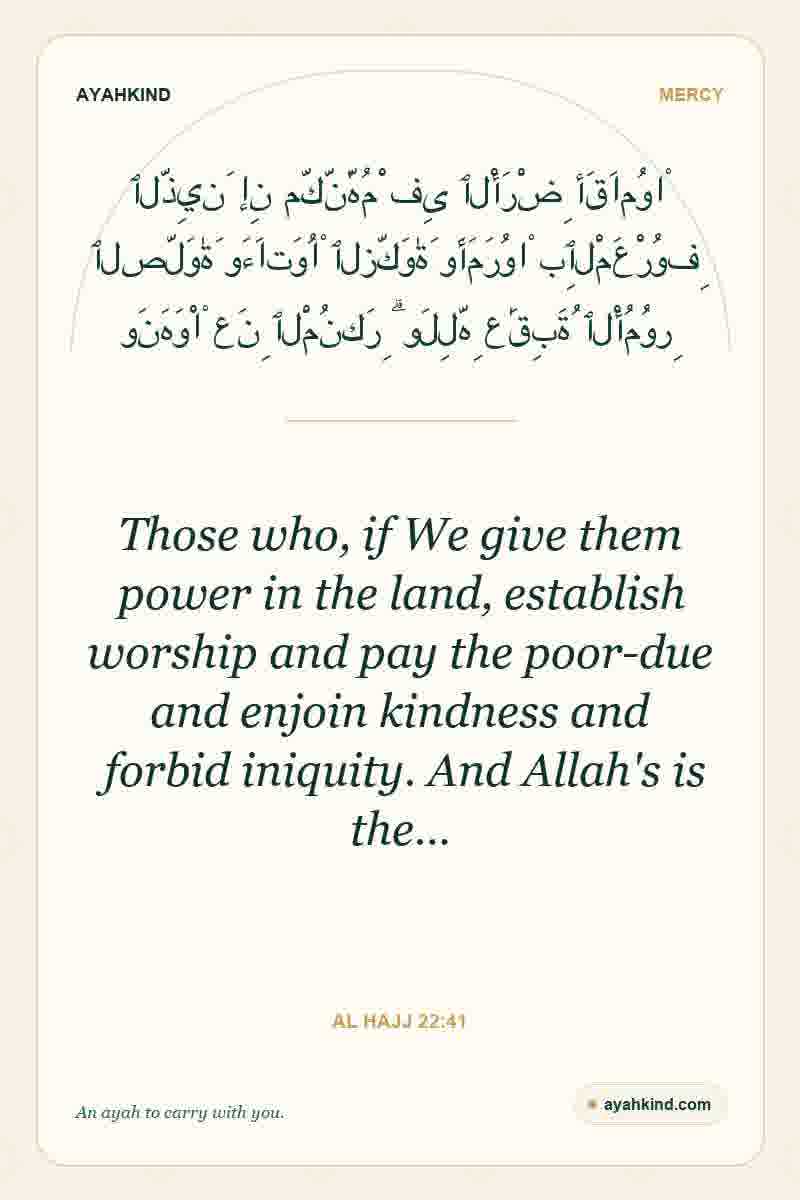 Those who, if We give them power in the land, establish worship and pay the poor-due and enjoin kindness and forbid iniquity. And Allah's is the… — Al Hajj 22:41