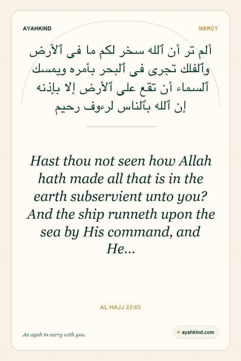 Hast thou not seen how Allah hath made all that is in the earth subservient unto you? And the ship runneth upon the sea by His command, and He… — Al Hajj 22:65