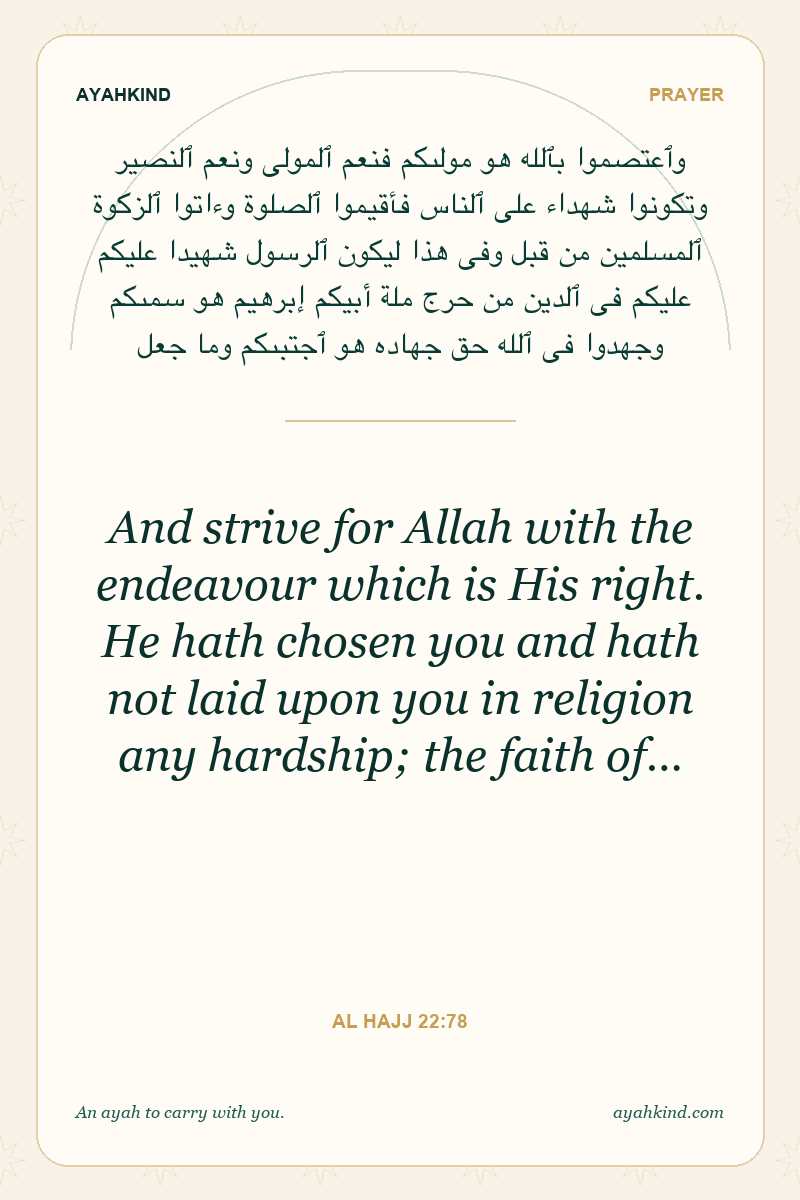 And strive for Allah with the endeavour which is His right. He hath chosen you and hath not laid upon you in religion any hardship; the faith of… — Al Hajj 22:78