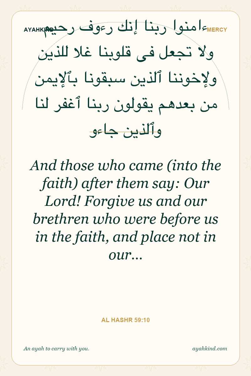 And those who came (into the faith) after them say: Our Lord! Forgive us and our brethren who were before us in the faith, and place not in our… — Al Hashr 59:10