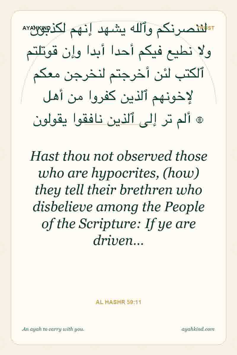 Hast thou not observed those who are hypocrites, (how) they tell their brethren who disbelieve among the People of the Scripture: If ye are driven… — Al Hashr 59:11