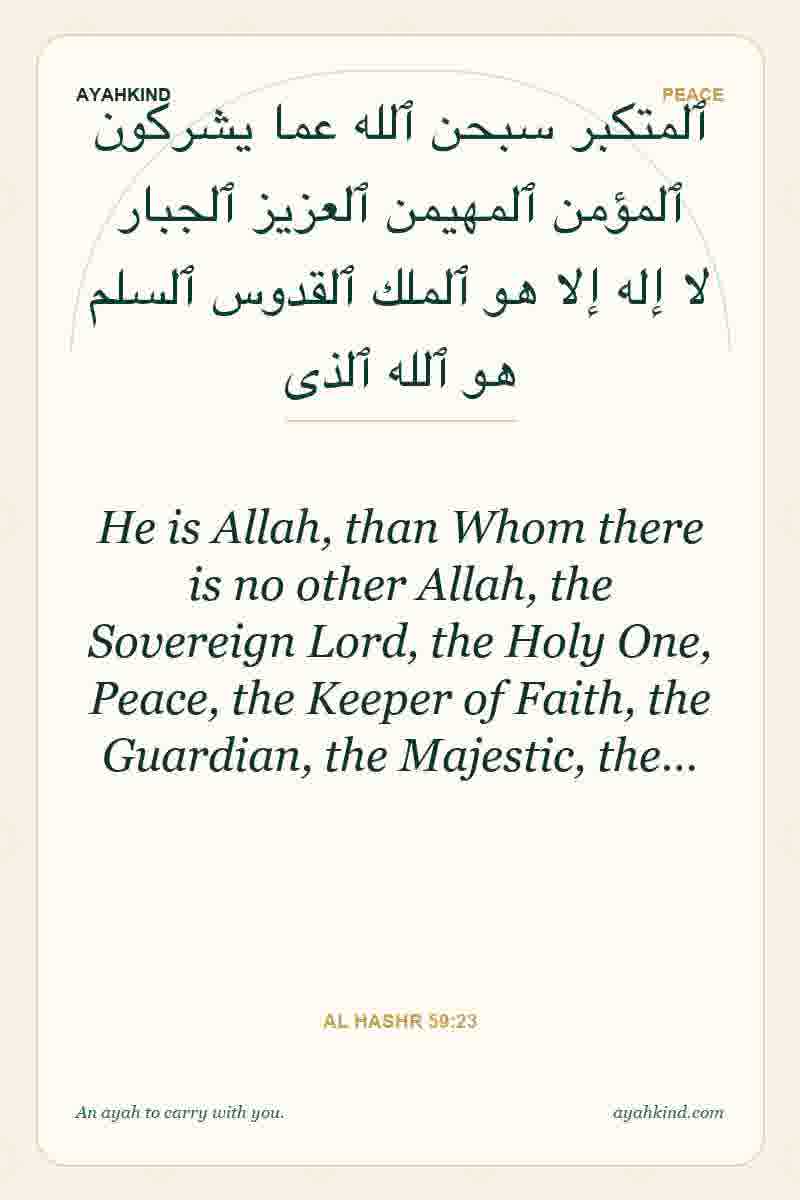 He is Allah, than Whom there is no other Allah, the Sovereign Lord, the Holy One, Peace, the Keeper of Faith, the Guardian, the Majestic, the… — Al Hashr 59:23