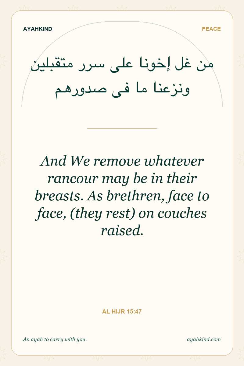 And We remove whatever rancour may be in their breasts. As brethren, face to face, (they rest) on couches raised. — Al Hijr 15:47
