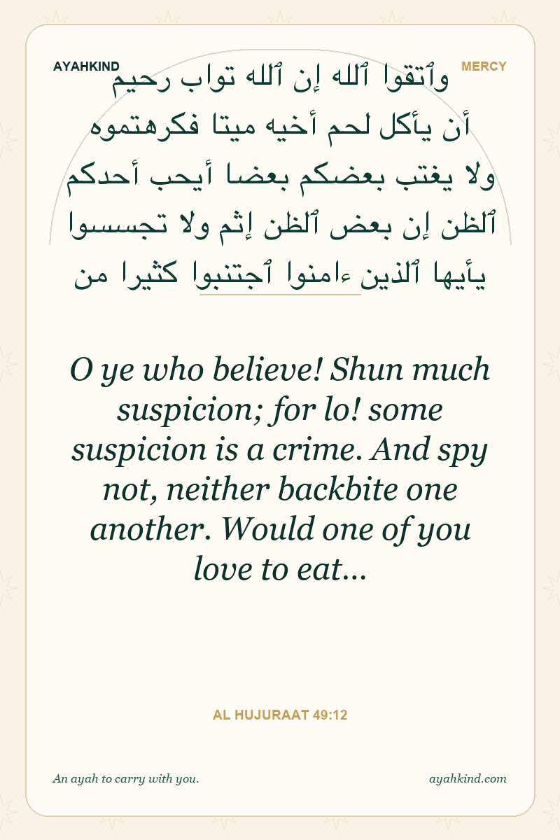 O ye who believe! Shun much suspicion; for lo! some suspicion is a crime. And spy not, neither backbite one another. Would one of you love to eat… — Al Hujuraat 49:12