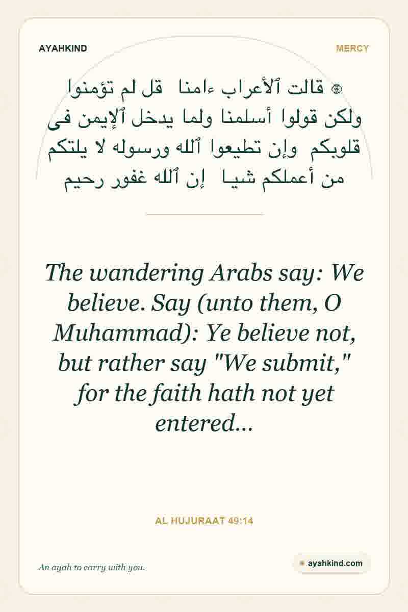 The wandering Arabs say: We believe. Say (unto them, O Muhammad): Ye believe not, but rather say "We submit," for the faith hath not yet entered… — Al Hujuraat 49:14
