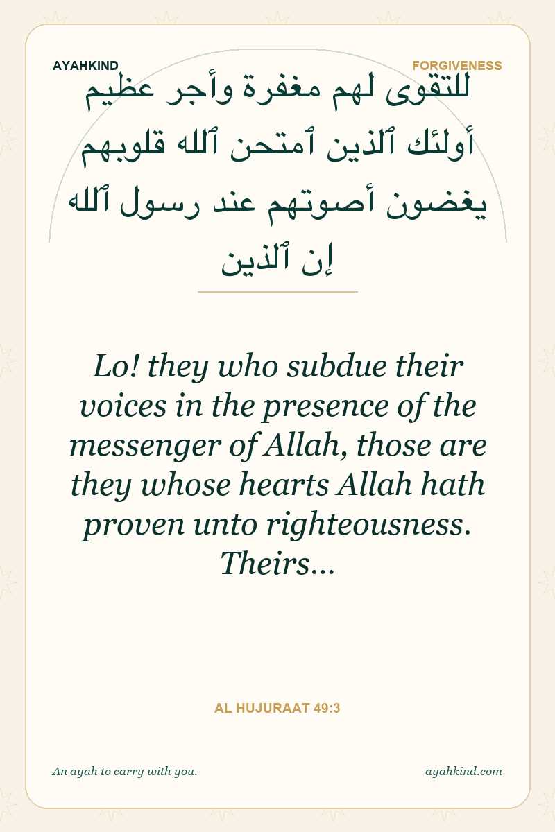 Lo! they who subdue their voices in the presence of the messenger of Allah, those are they whose hearts Allah hath proven unto righteousness. Theirs… — Al Hujuraat 49:3