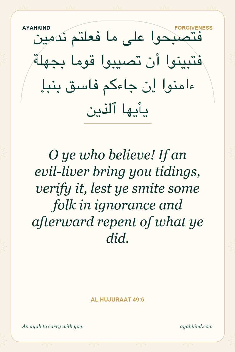 O ye who believe! If an evil-liver bring you tidings, verify it, lest ye smite some folk in ignorance and afterward repent of what ye did. — Al Hujuraat 49:6