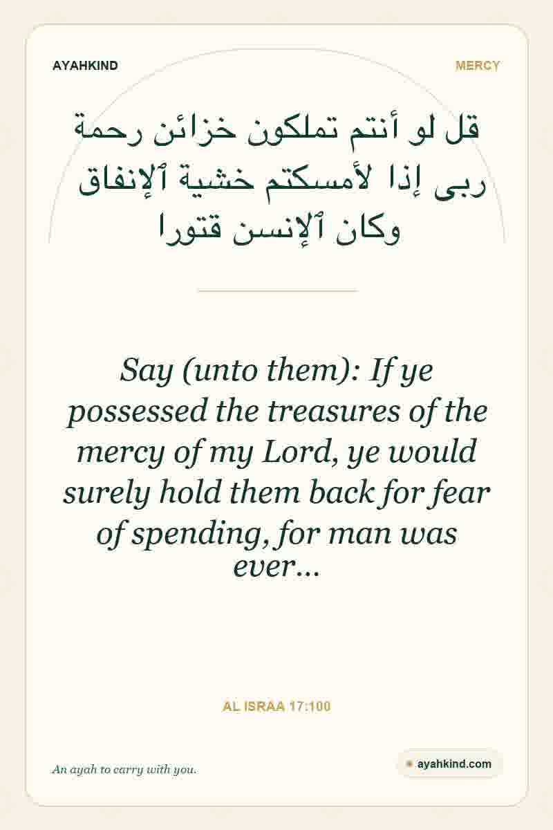 Say (unto them): If ye possessed the treasures of the mercy of my Lord, ye would surely hold them back for fear of spending, for man was ever… — Al Israa 17:100