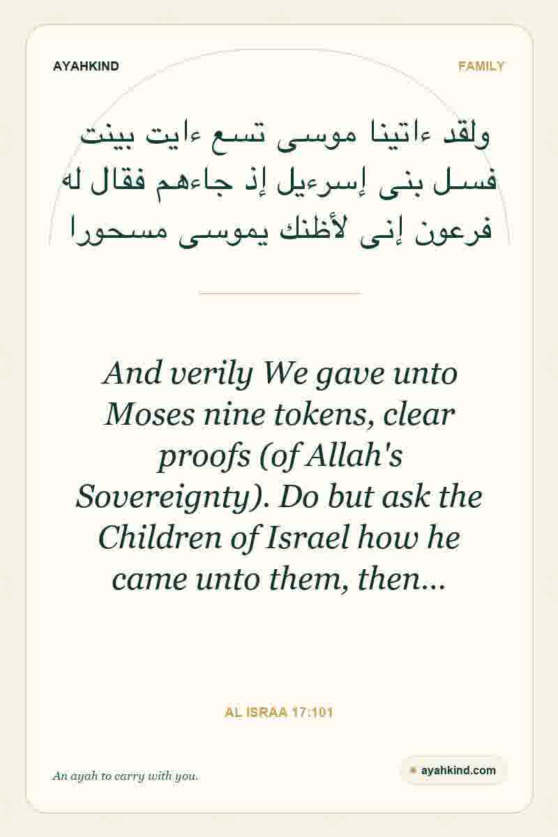 And verily We gave unto Moses nine tokens, clear proofs (of Allah's Sovereignty). Do but ask the Children of Israel how he came unto them, then… — Al Israa 17:101