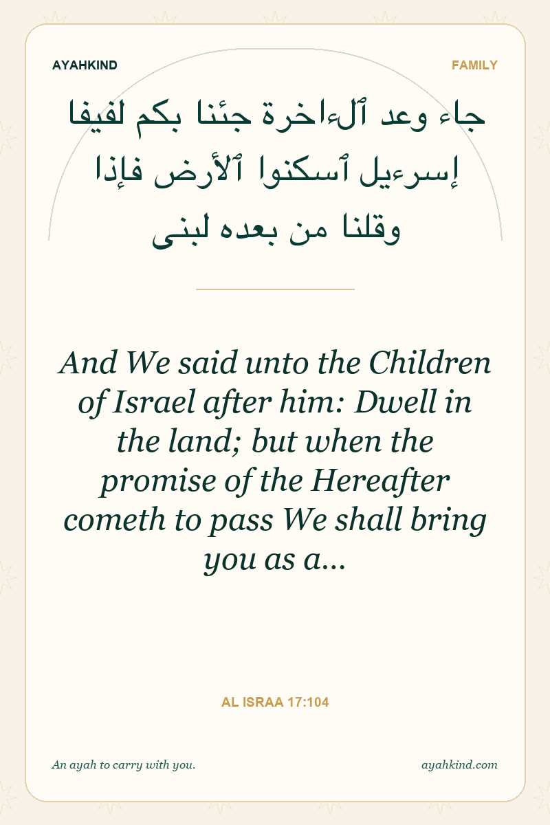 And We said unto the Children of Israel after him: Dwell in the land; but when the promise of the Hereafter cometh to pass We shall bring you as a… — Al Israa 17:104
