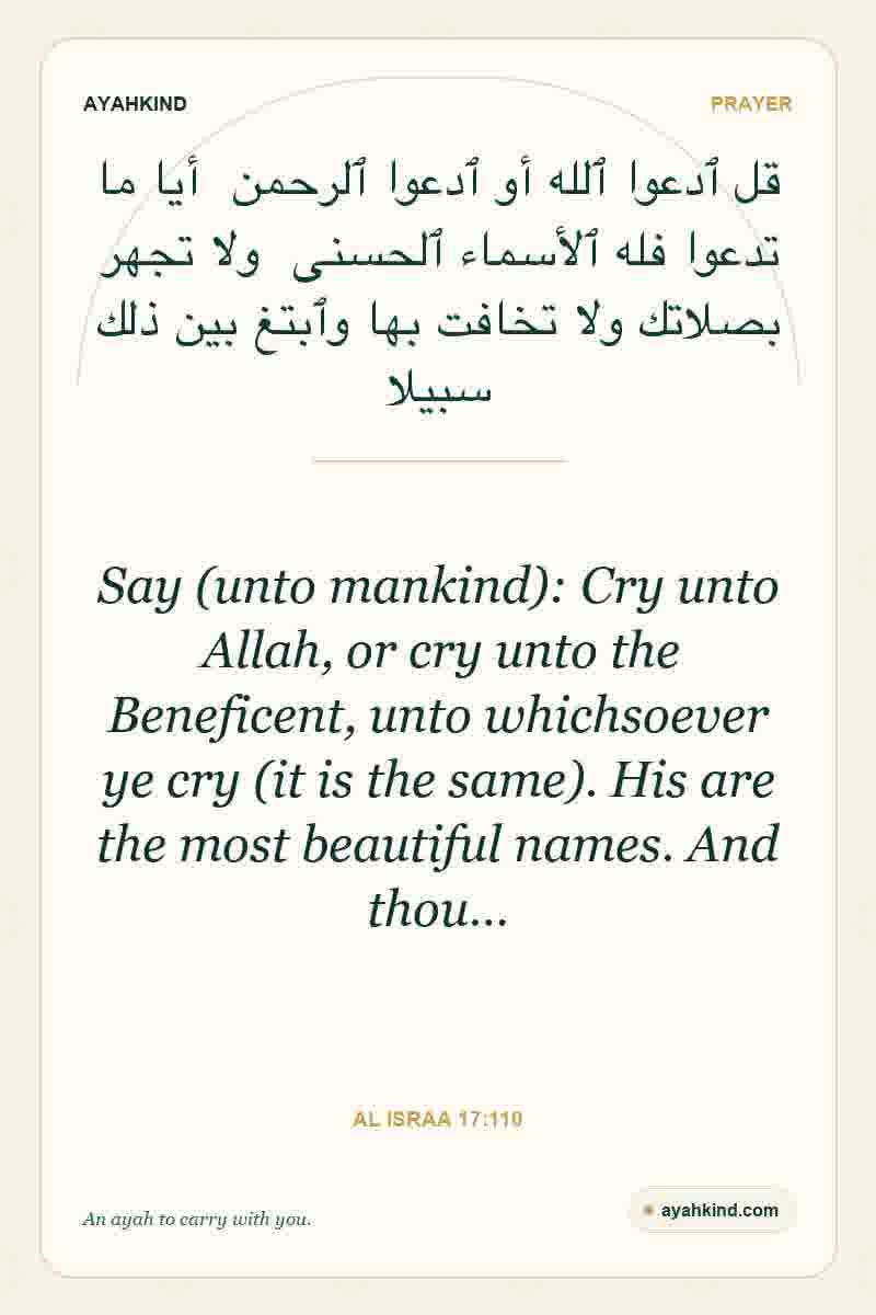 Say (unto mankind): Cry unto Allah, or cry unto the Beneficent, unto whichsoever ye cry (it is the same). His are the most beautiful names. And thou… — Al Israa 17:110