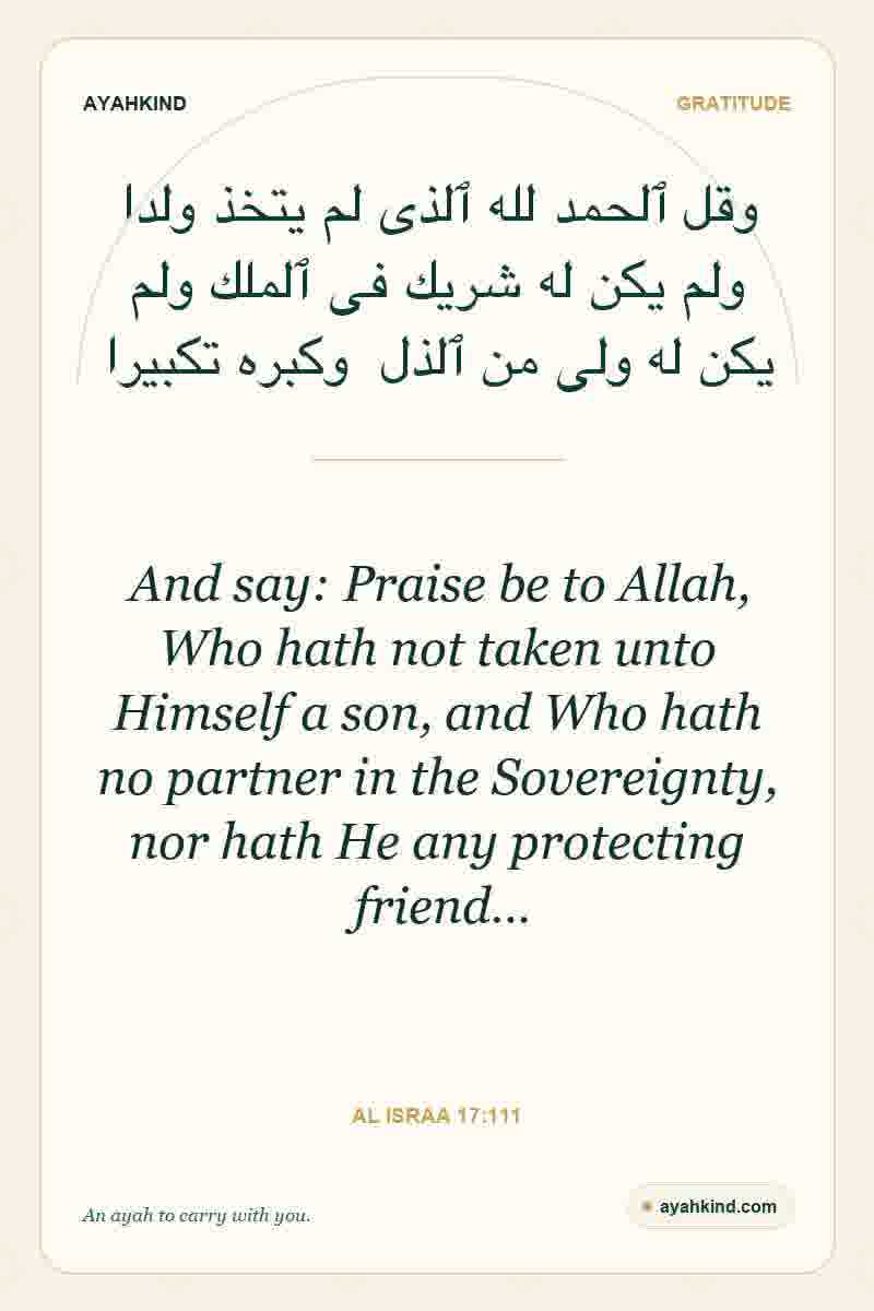 And say: Praise be to Allah, Who hath not taken unto Himself a son, and Who hath no partner in the Sovereignty, nor hath He any protecting friend… — Al Israa 17:111
