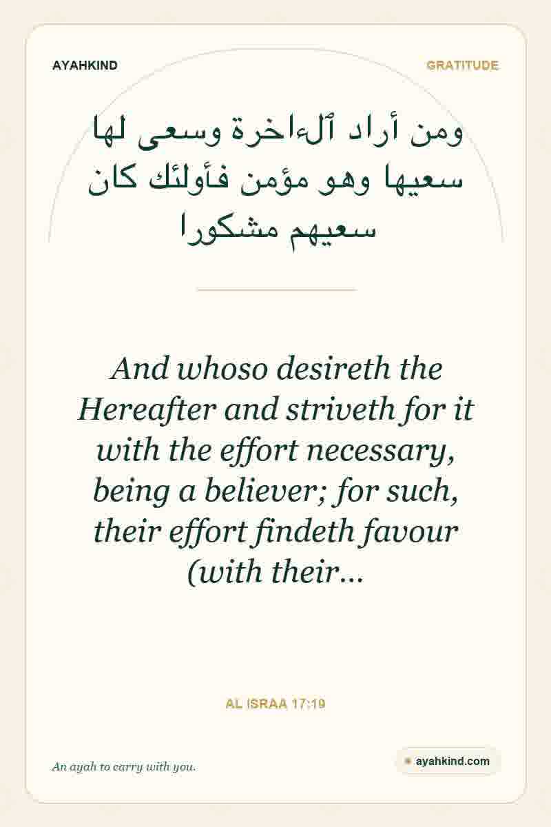 And whoso desireth the Hereafter and striveth for it with the effort necessary, being a believer; for such, their effort findeth favour (with their… — Al Israa 17:19
