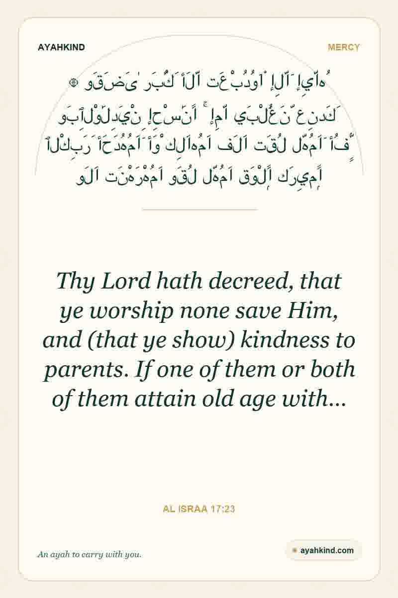 Thy Lord hath decreed, that ye worship none save Him, and (that ye show) kindness to parents. If one of them or both of them attain old age with… — Al Israa 17:23