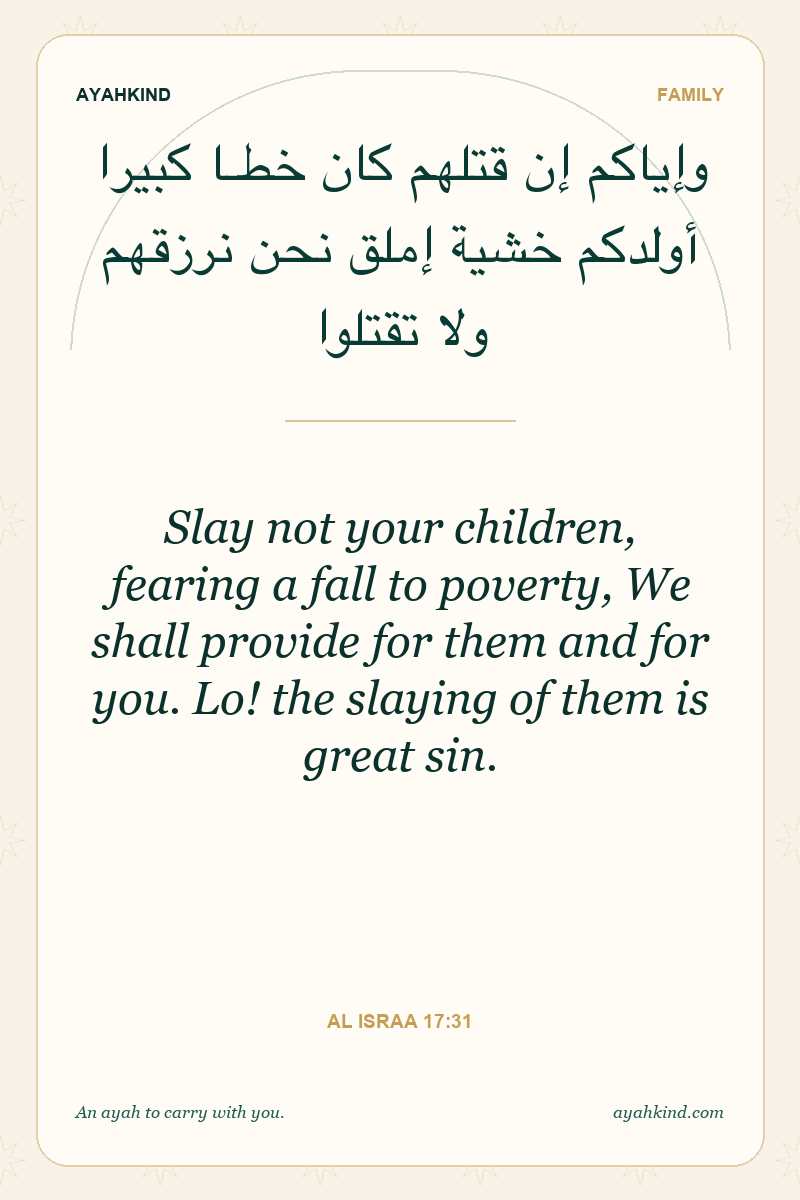 Slay not your children, fearing a fall to poverty, We shall provide for them and for you. Lo! the slaying of them is great sin. — Al Israa 17:31