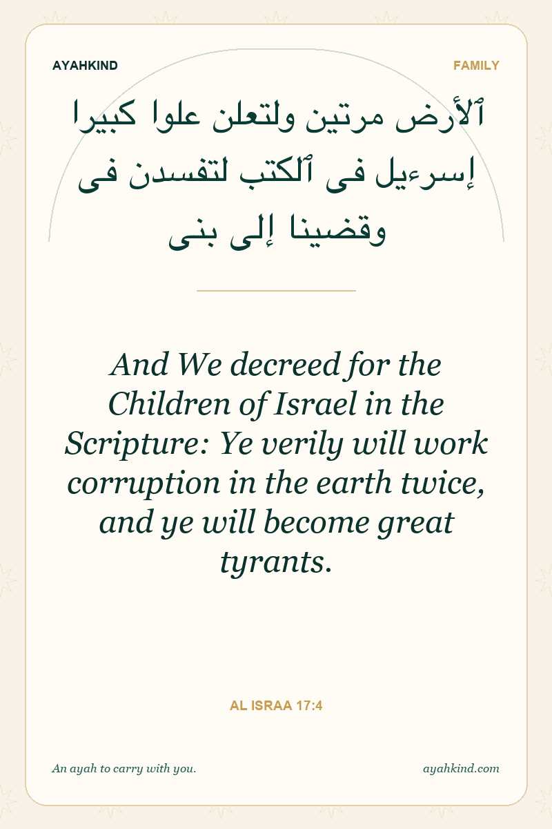 And We decreed for the Children of Israel in the Scripture: Ye verily will work corruption in the earth twice, and ye will become great tyrants. — Al Israa 17:4