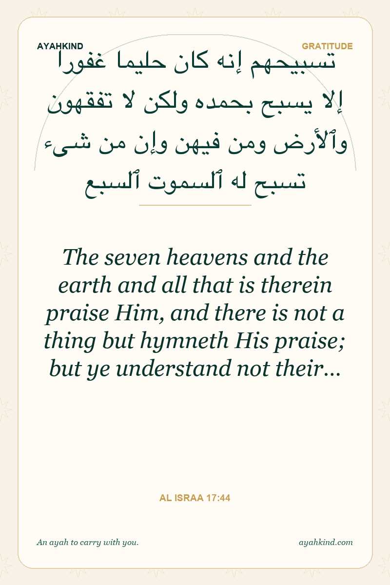 The seven heavens and the earth and all that is therein praise Him, and there is not a thing but hymneth His praise; but ye understand not their… — Al Israa 17:44