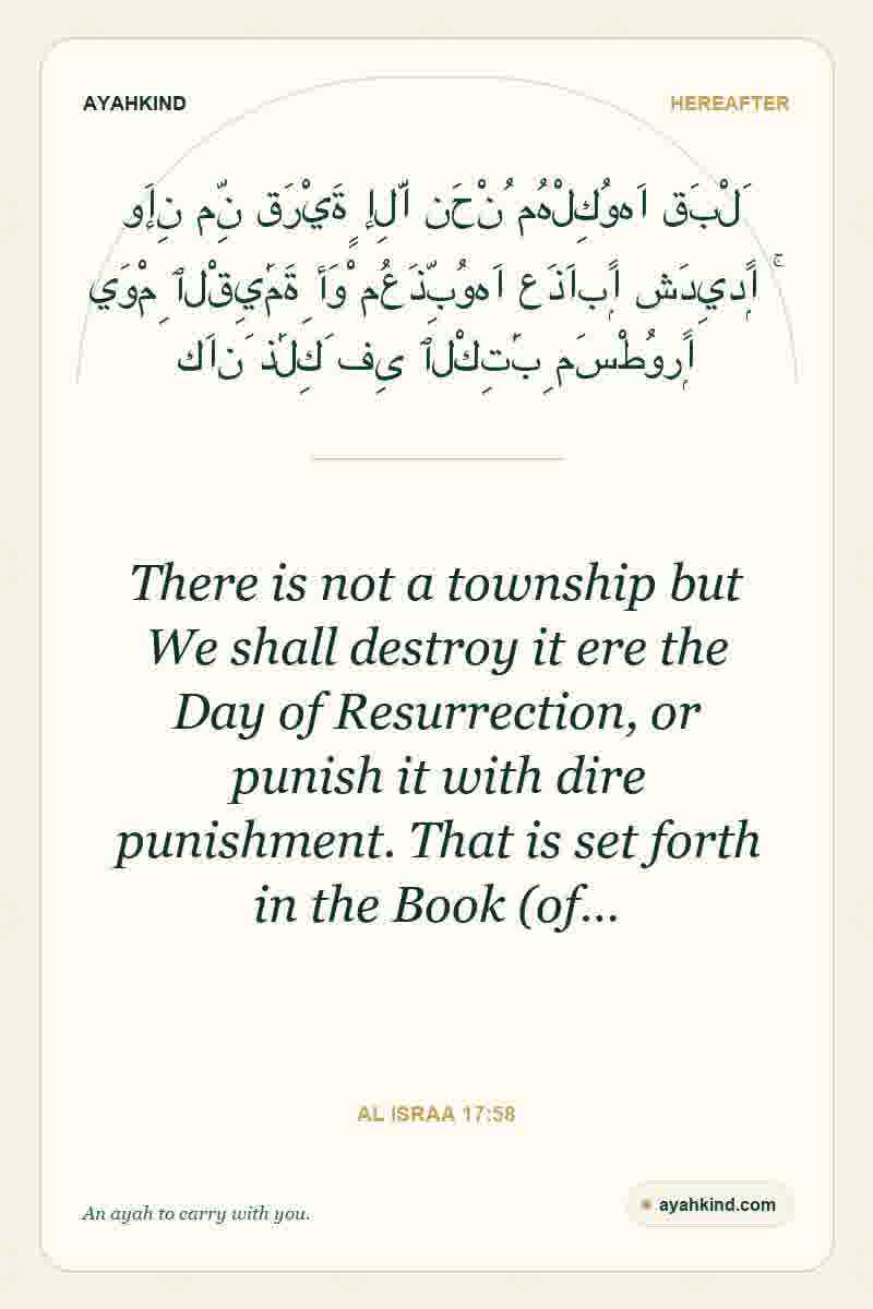 There is not a township but We shall destroy it ere the Day of Resurrection, or punish it with dire punishment. That is set forth in the Book (of… — Al Israa 17:58