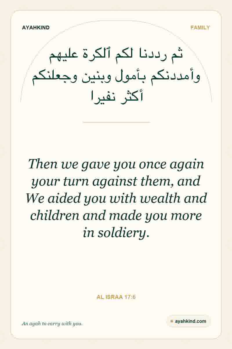 Then we gave you once again your turn against them, and We aided you with wealth and children and made you more in soldiery. — Al Israa 17:6
