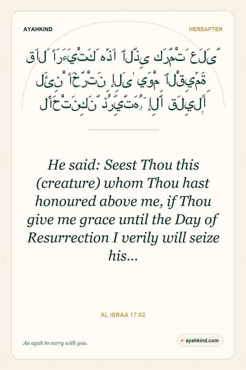 He said: Seest Thou this (creature) whom Thou hast honoured above me, if Thou give me grace until the Day of Resurrection I verily will seize his… — Al Israa 17:62