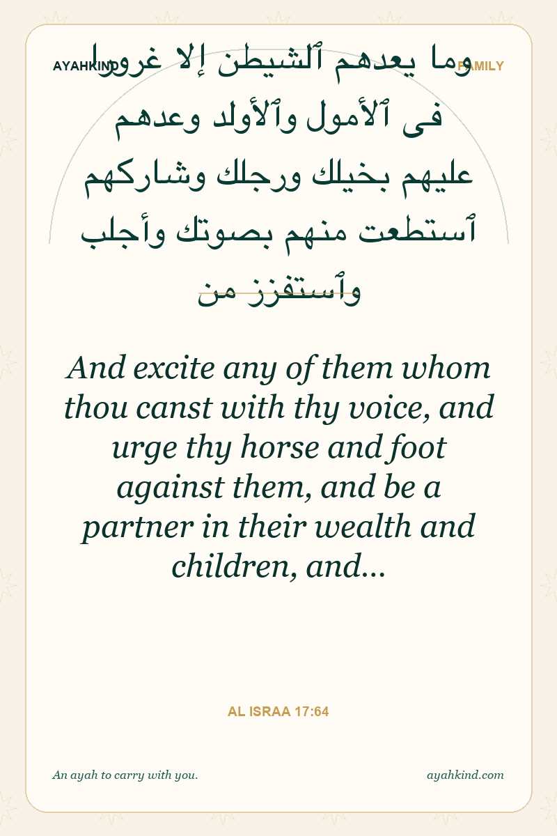 And excite any of them whom thou canst with thy voice, and urge thy horse and foot against them, and be a partner in their wealth and children, and… — Al Israa 17:64
