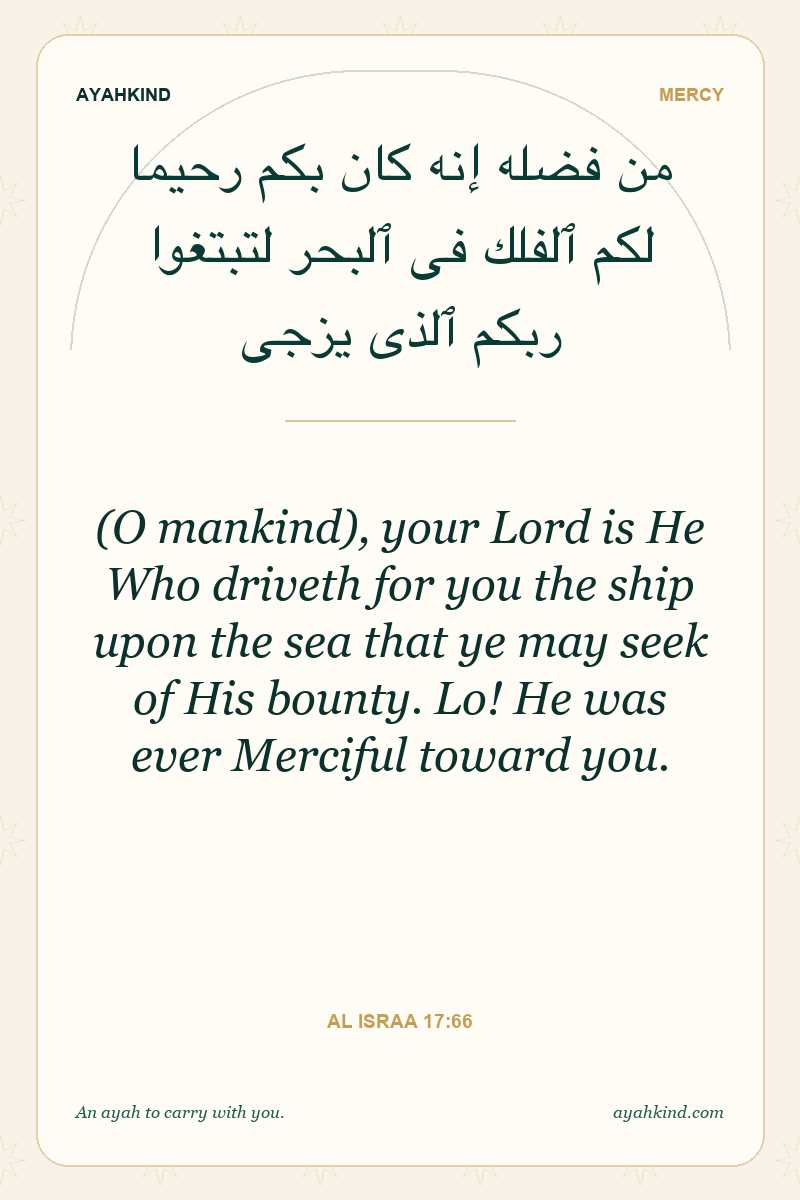 (O mankind), your Lord is He Who driveth for you the ship upon the sea that ye may seek of His bounty. Lo! He was ever Merciful toward you. — Al Israa 17:66