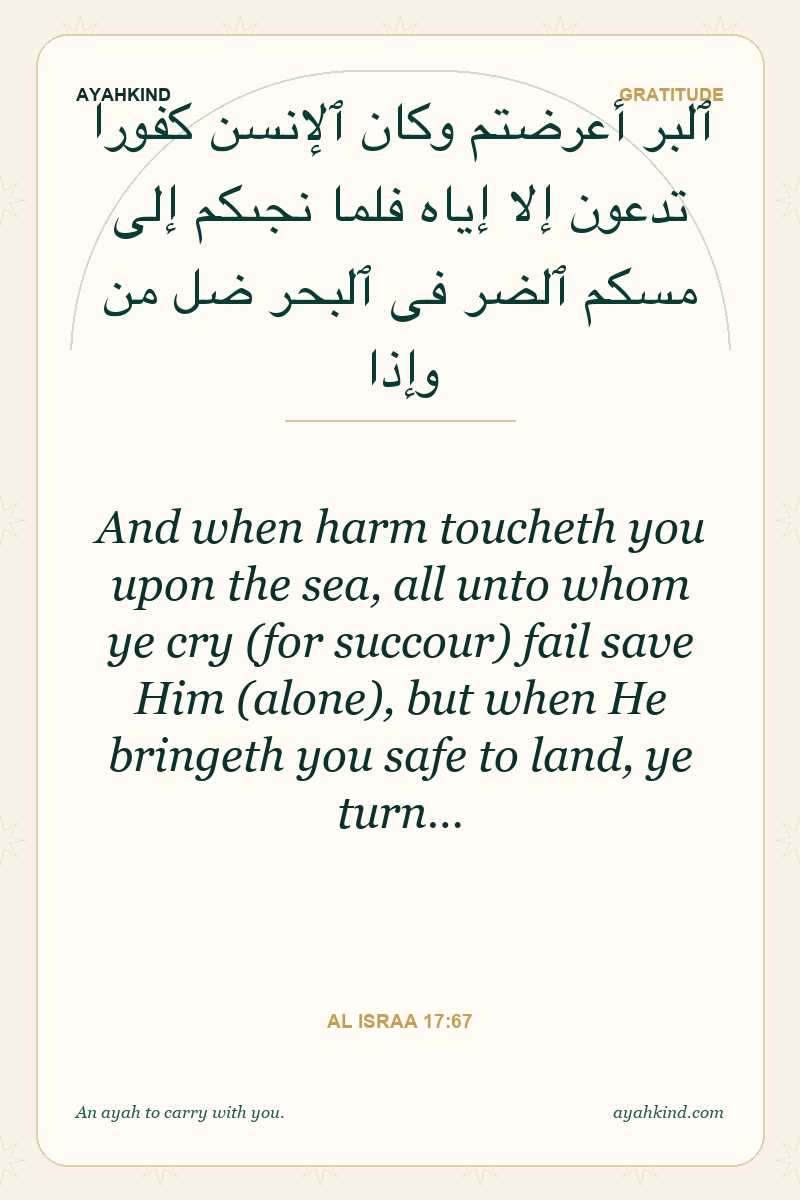 And when harm toucheth you upon the sea, all unto whom ye cry (for succour) fail save Him (alone), but when He bringeth you safe to land, ye turn… — Al Israa 17:67