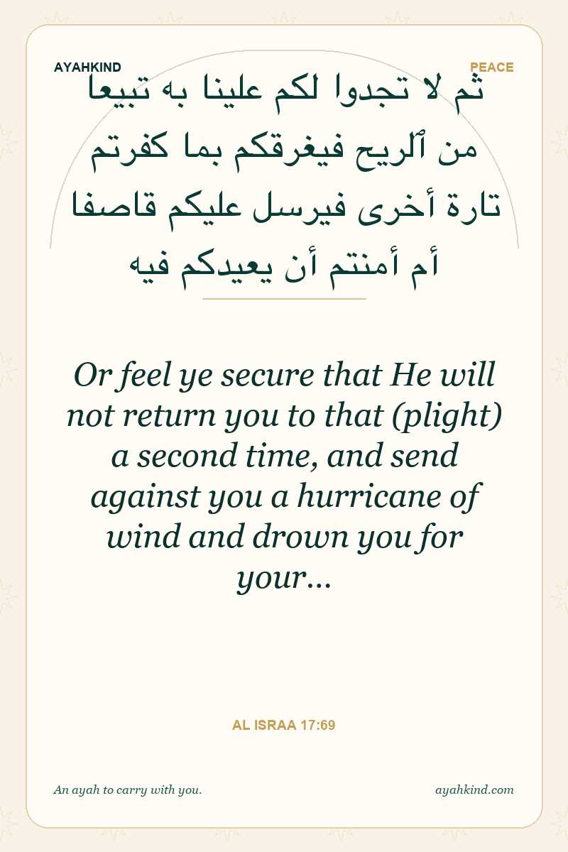Or feel ye secure that He will not return you to that (plight) a second time, and send against you a hurricane of wind and drown you for your… — Al Israa 17:69
